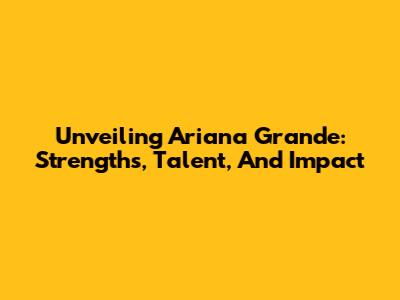 Unveiling Ariana Grande: Strengths, Talent, And Impact