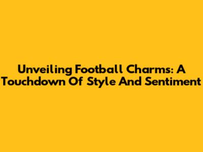 Unveiling Football Charms: A Touchdown Of Style And Sentiment