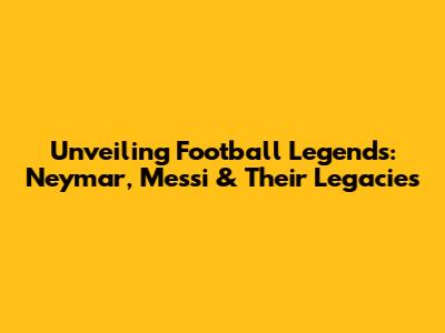 Unveiling Football Legends: Neymar, Messi & Their Legacies