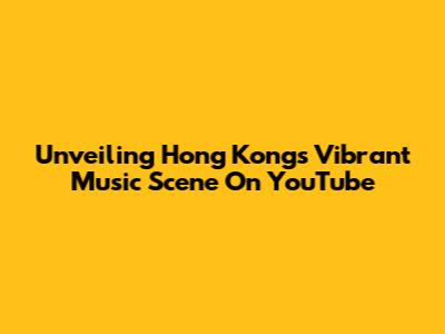 Unveiling Hong Kong's Vibrant Music Scene On YouTube