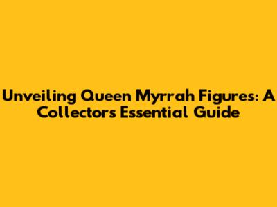 Unveiling Queen Myrrah Figures: A Collector's Essential Guide
