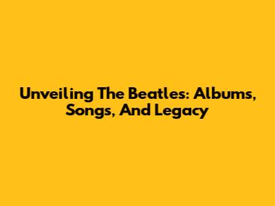 Unveiling The Beatles: Albums, Songs, And Legacy