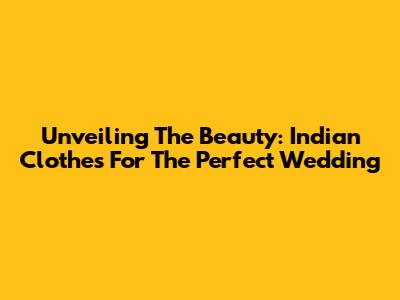 Unveiling The Beauty: Indian Clothes For The Perfect Wedding