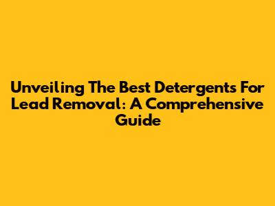 Unveiling The Best Detergents For Lead Removal: A Comprehensive Guide