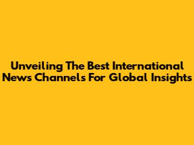 Unveiling The Best International News Channels For Global Insights