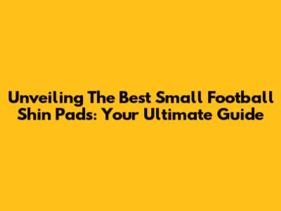 Unveiling The Best Small Football Shin Pads: Your Ultimate Guide