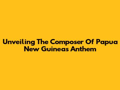 Unveiling The Composer Of Papua New Guinea's Anthem