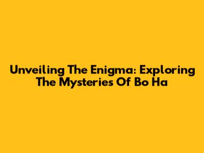 Unveiling The Enigma: Exploring The Mysteries Of Bo Ha