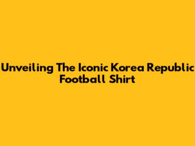 Unveiling The Iconic Korea Republic Football Shirt