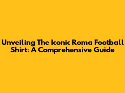 Unveiling The Iconic Roma Football Shirt: A Comprehensive Guide