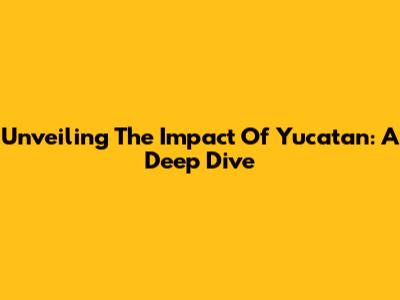 Unveiling The Impact Of Yucatan: A Deep Dive