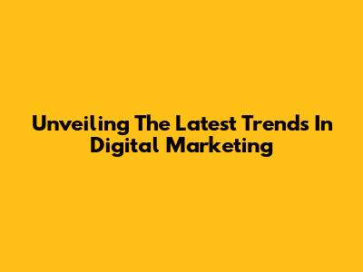 Unveiling The Latest Trends In Digital Marketing