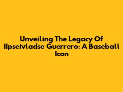 Unveiling The Legacy Of IIpseivladse Guerrero: A Baseball Icon