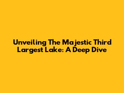 Unveiling The Majestic Third Largest Lake: A Deep Dive
