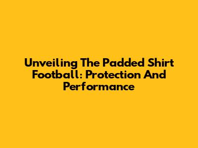 Unveiling The Padded Shirt Football: Protection And Performance