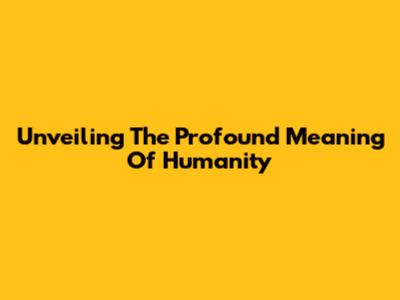 Unveiling The Profound Meaning Of Humanity