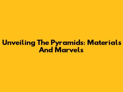 Unveiling The Pyramids: Materials And Marvels