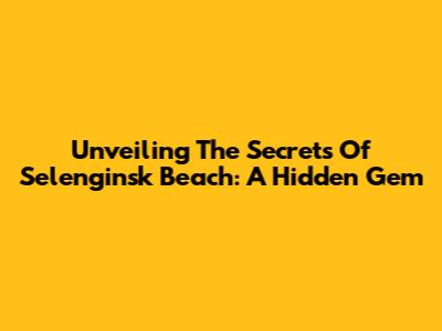 Unveiling The Secrets Of Selenginsk Beach: A Hidden Gem