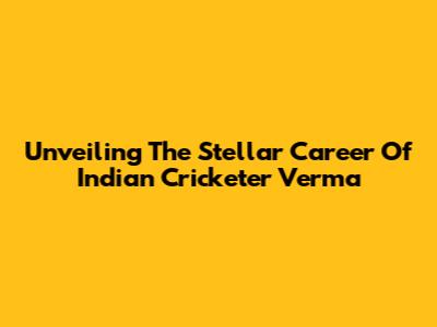 Unveiling The Stellar Career Of Indian Cricketer Verma
