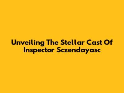 Unveiling The Stellar Cast Of Inspector Sczendayasc