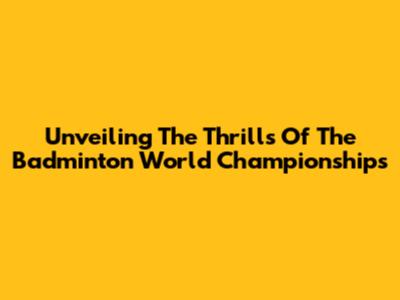 Unveiling The Thrills Of The Badminton World Championships