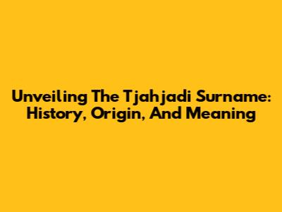 Unveiling The Tjahjadi Surname: History, Origin, And Meaning