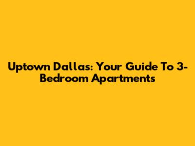 Uptown Dallas: Your Guide To 3-Bedroom Apartments