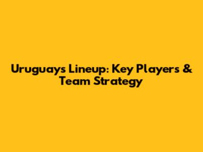 Uruguay's Lineup: Key Players & Team Strategy