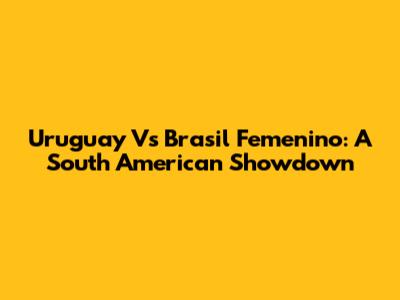 Uruguay Vs Brasil Femenino: A South American Showdown
