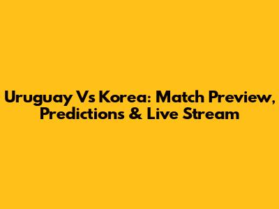 Uruguay Vs Korea: Match Preview, Predictions & Live Stream