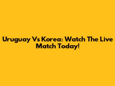 Uruguay Vs Korea: Watch The Live Match Today!