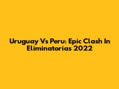 Uruguay Vs Peru: Epic Clash In Eliminatorias 2022
