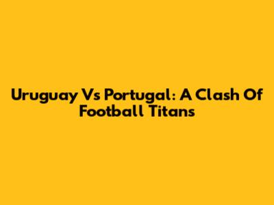 Uruguay Vs Portugal: A Clash Of Football Titans