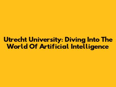 Utrecht University: Diving Into The World Of Artificial Intelligence