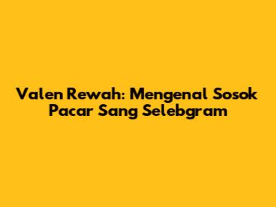 Valen Rewah: Mengenal Sosok Pacar Sang Selebgram