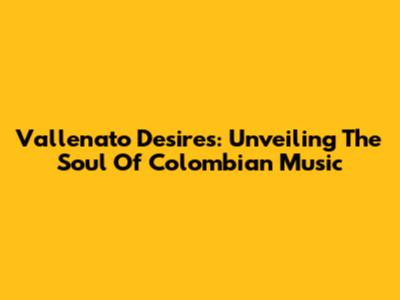 Vallenato Desires: Unveiling The Soul Of Colombian Music
