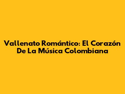 Vallenato Romántico: El Corazón De La Música Colombiana