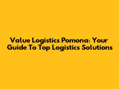 Value Logistics Pomona: Your Guide To Top Logistics Solutions