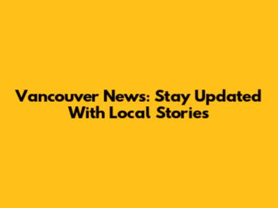 Vancouver News: Stay Updated With Local Stories