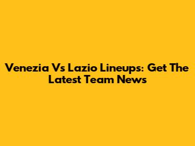 Venezia Vs Lazio Lineups: Get The Latest Team News
