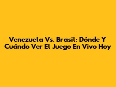 Venezuela Vs. Brasil: Dónde Y Cuándo Ver El Juego En Vivo Hoy