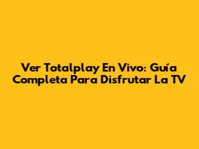 Ver Totalplay En Vivo: Guía Completa Para Disfrutar La TV