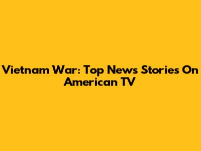 Vietnam War: Top News Stories On American TV