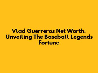 Vlad Guerrero's Net Worth: Unveiling The Baseball Legend's Fortune
