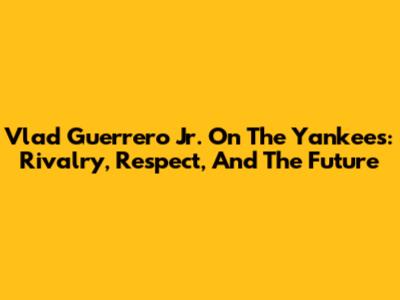 Vlad Guerrero Jr. On The Yankees: Rivalry, Respect, And The Future