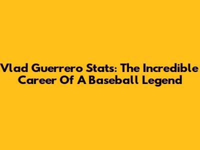 Vlad Guerrero Stats: The Incredible Career Of A Baseball Legend