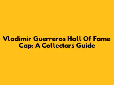 Vladimir Guerrero's Hall Of Fame Cap: A Collector's Guide