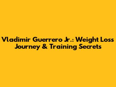 Vladimir Guerrero Jr.: Weight Loss Journey & Training Secrets