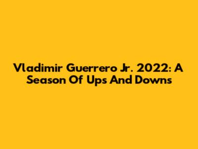 Vladimir Guerrero Jr. 2022: A Season Of Ups And Downs