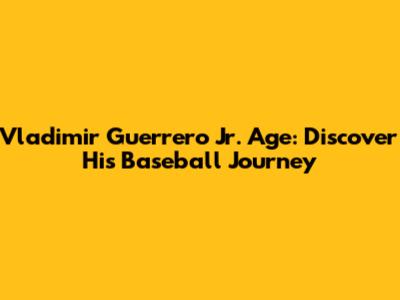 Vladimir Guerrero Jr. Age: Discover His Baseball Journey